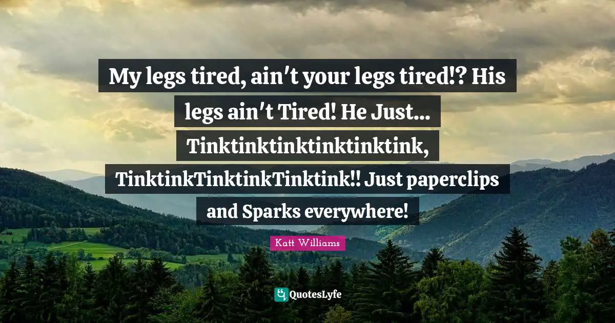My legs tired, ain't your legs tired!? His legs ain't Tired! He Just... Tinktinktinktinktinktink, TinktinkTinktinkTinktink!! Just paperclips and Sparks everywhere!