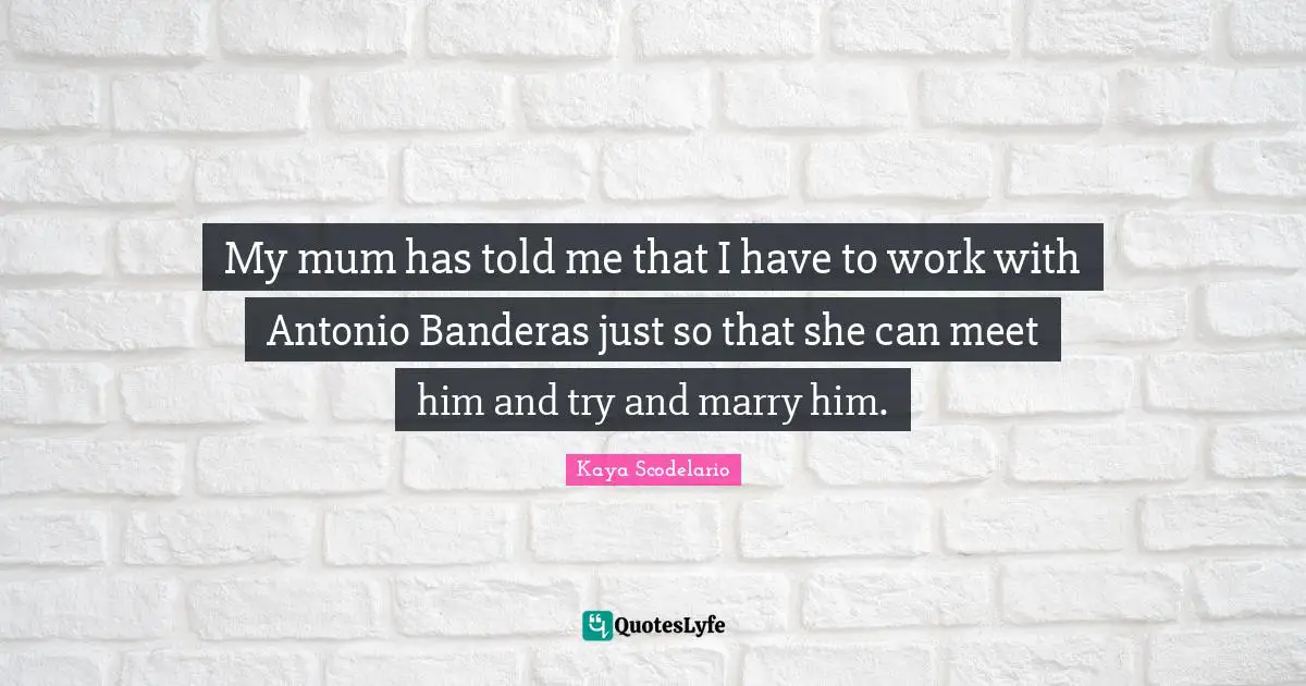 My mum has told me that I have to work with Antonio Banderas just so that she can meet him and try and marry him.