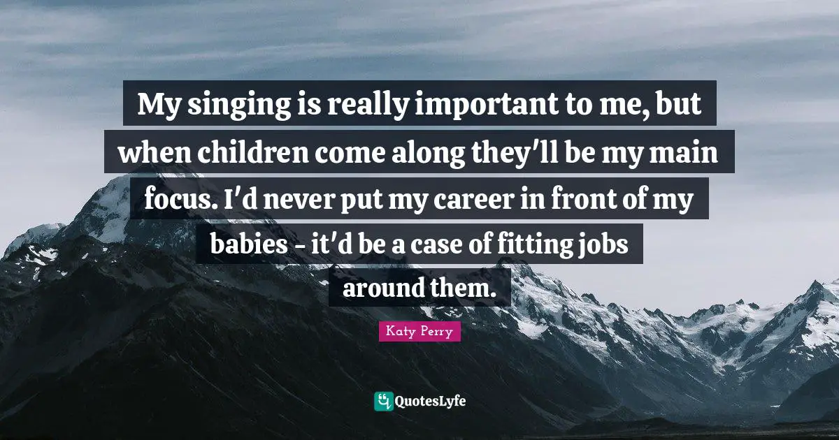 My singing is really important to me, but when children come along they'll be my main focus. I'd never put my career in front of my babies - it'd be a case of fitting jobs around them.