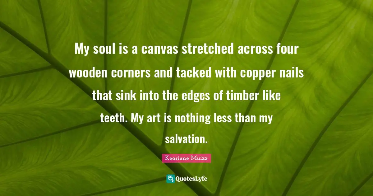 My soul is a canvas stretched across four wooden corners and tacked with copper nails that sink into the edges of timber like teeth. My art is nothing less than my salvation.