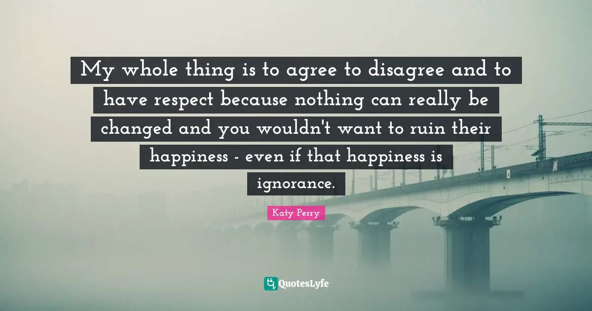 My whole thing is to agree to disagree and to have respect because nothing can really be changed and you wouldn't want to ruin their happiness - even if that happiness is ignorance.