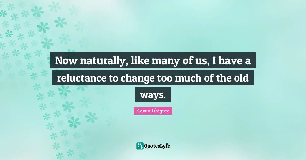 Kazuo Ishiguro Quotes: "Now naturally, like many of us, I have a reluctance to change too much of the old ways."