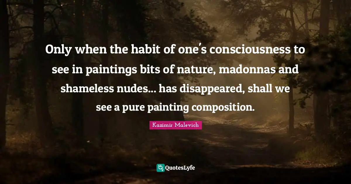 Only when the habit of one's consciousness to see in paintings bits of nature, madonnas and shameless nudes... has disappeared, shall we see a pure painting composition.