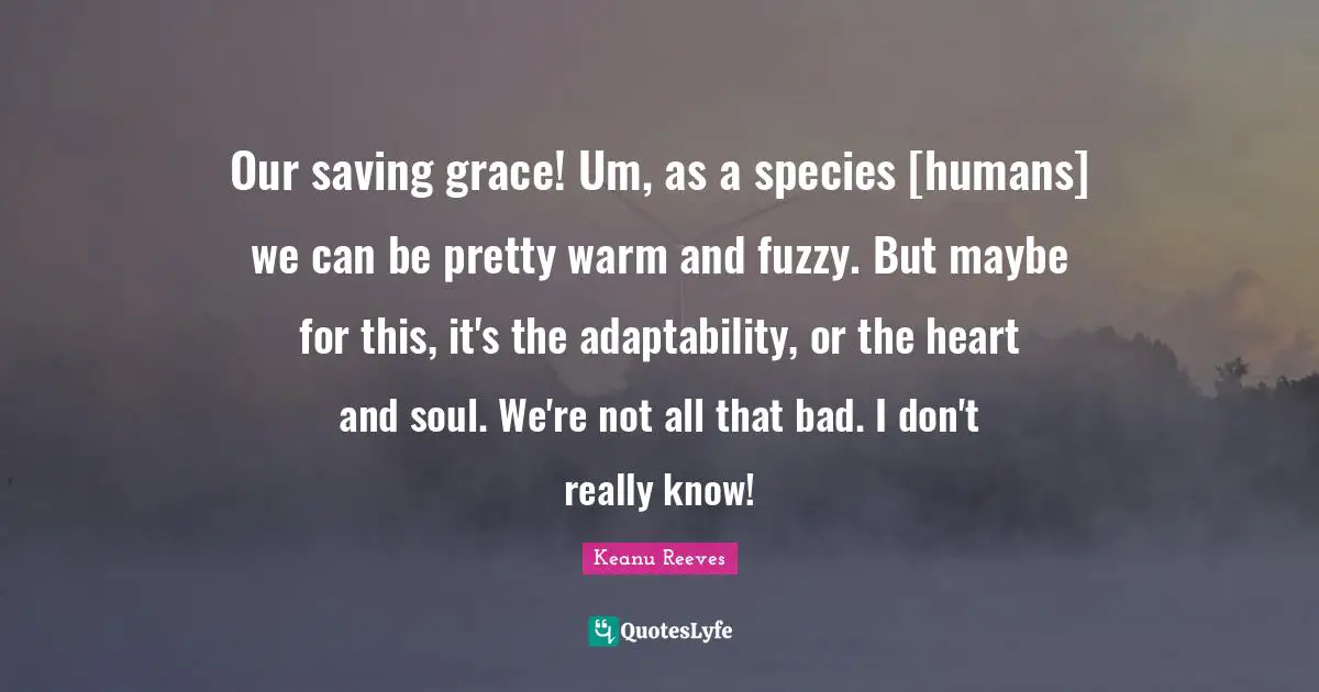 Our saving grace! Um, as a species [humans] we can be pretty warm and fuzzy. But maybe for this, it's the adaptability, or the heart and soul. We're not all that bad. I don't really know!