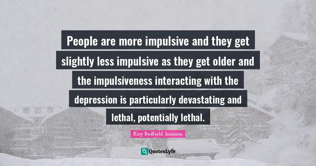 People are more impulsive and they get slightly less impulsive as they get older and the impulsiveness interacting with the depression is particularly devastating and lethal, potentially lethal.