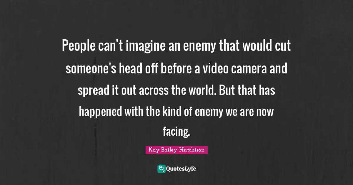 People can't imagine an enemy that would cut someone's head off before a video camera and spread it out across the world. But that has happened with the kind of enemy we are now facing.