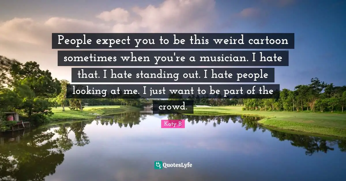 People expect you to be this weird cartoon sometimes when you're a musician. I hate that. I hate standing out. I hate people looking at me. I just want to be part of the crowd.