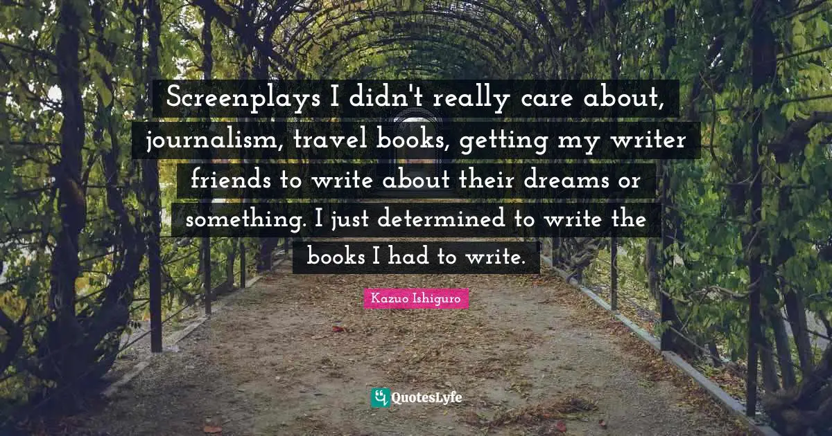 Kazuo Ishiguro Quotes: "Screenplays I didn't really care about, journalism, travel books, getting my writer friends to write about their dreams or something. I just determined to write the books I had to write."