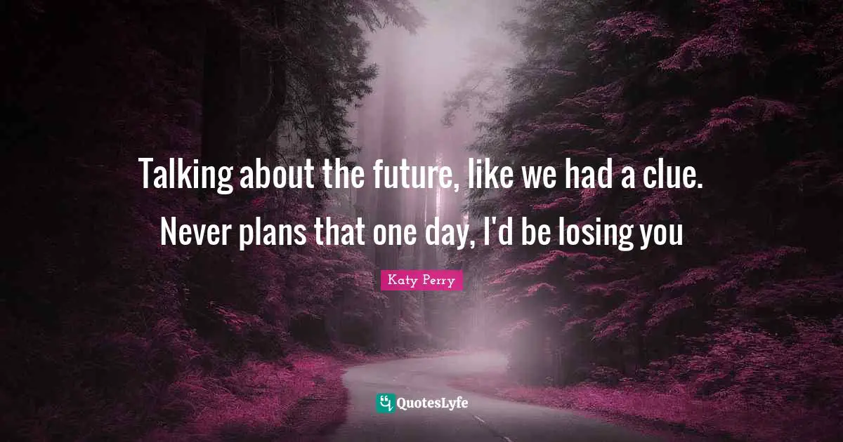 Talking about the future, like we had a clue. Never plans that one day, I'd be losing you