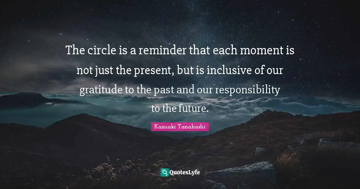 The circle is a reminder that each moment is not just the present, but is inclusive of our gratitude to the past and our responsibility to the future.