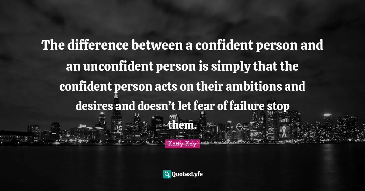 The difference between a confident person and an unconfident person is simply that the confident person acts on their ambitions and desires and doesn’t let fear of failure stop them.