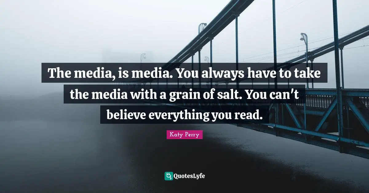 The media, is media. You always have to take the media with a grain of salt. You can't believe everything you read.