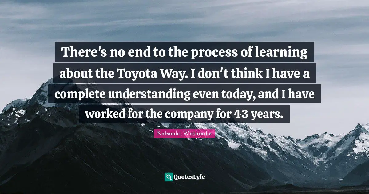 There's no end to the process of learning about the Toyota Way. I don't think I have a complete understanding even today, and I have worked for the company for 43 years.