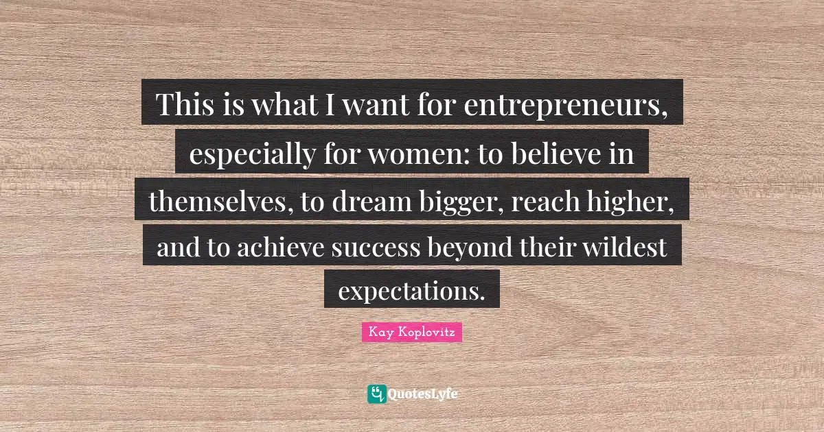 This is what I want for entrepreneurs, especially for women: to believe in themselves, to dream bigger, reach higher, and to achieve success beyond their wildest expectations.