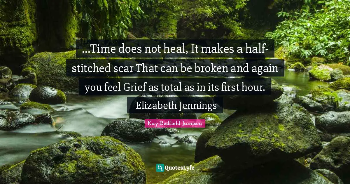 ...Time does not heal, It makes a half-stitched scar That can be broken and again you feel Grief as total as in its first hour. -Elizabeth Jennings