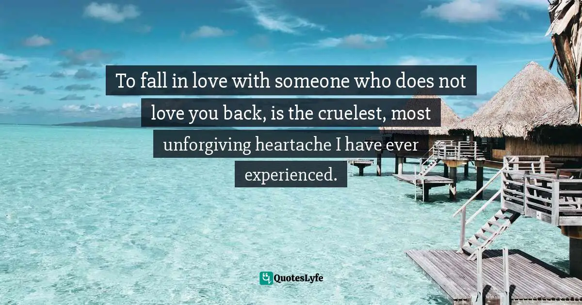 To fall in love with someone who does not love you back, is the cruelest, most unforgiving heartache I have ever experienced.