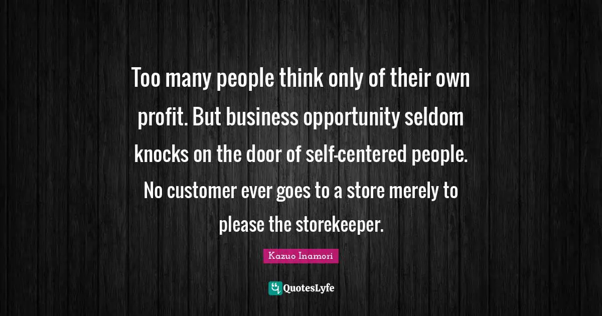 Too many people think only of their own profit. But business opportunity seldom knocks on the door of self-centered people. No customer ever goes to a store merely to please the storekeeper.