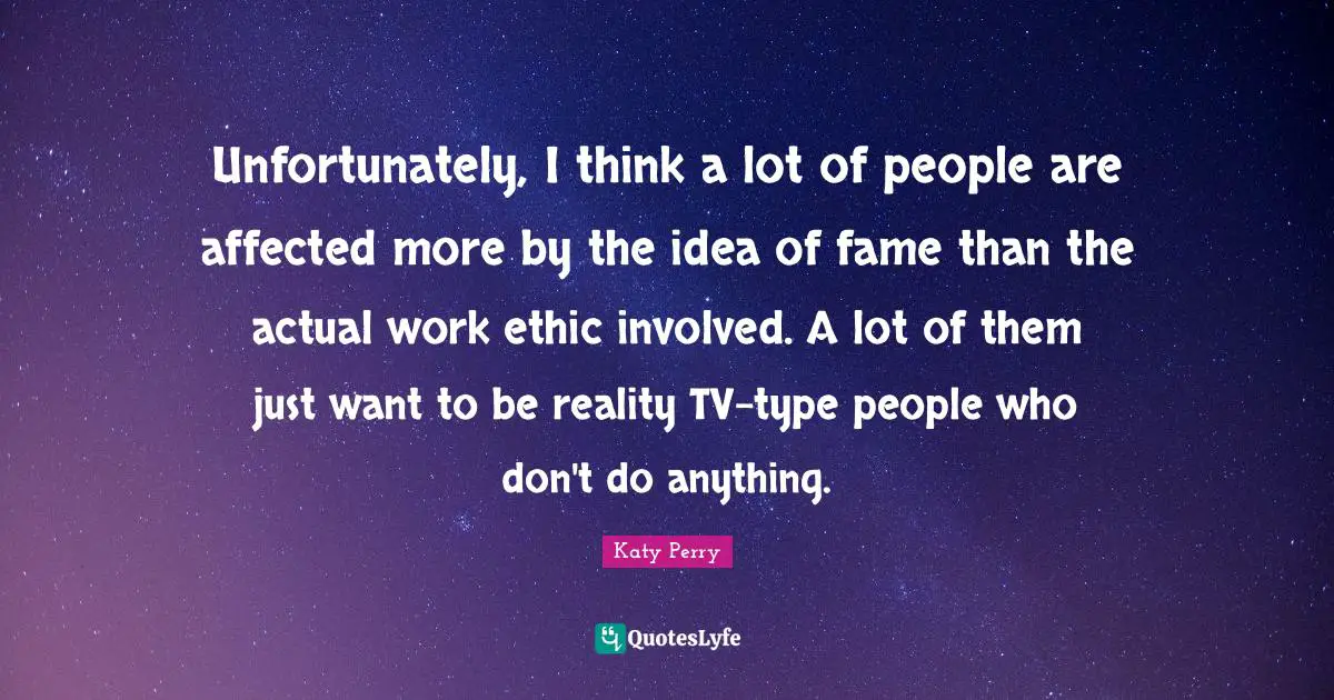 Unfortunately, I think a lot of people are affected more by the idea of fame than the actual work ethic involved. A lot of them just want to be reality TV-type people who don't do anything.