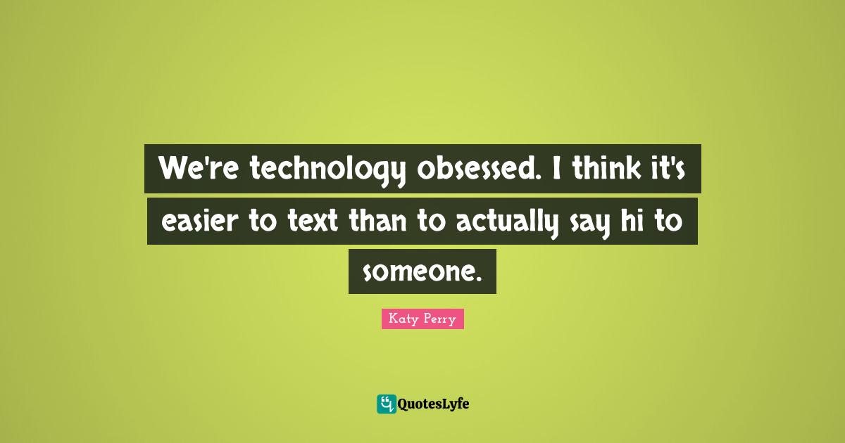 We're technology obsessed. I think it's easier to text than to actually say hi to someone.
