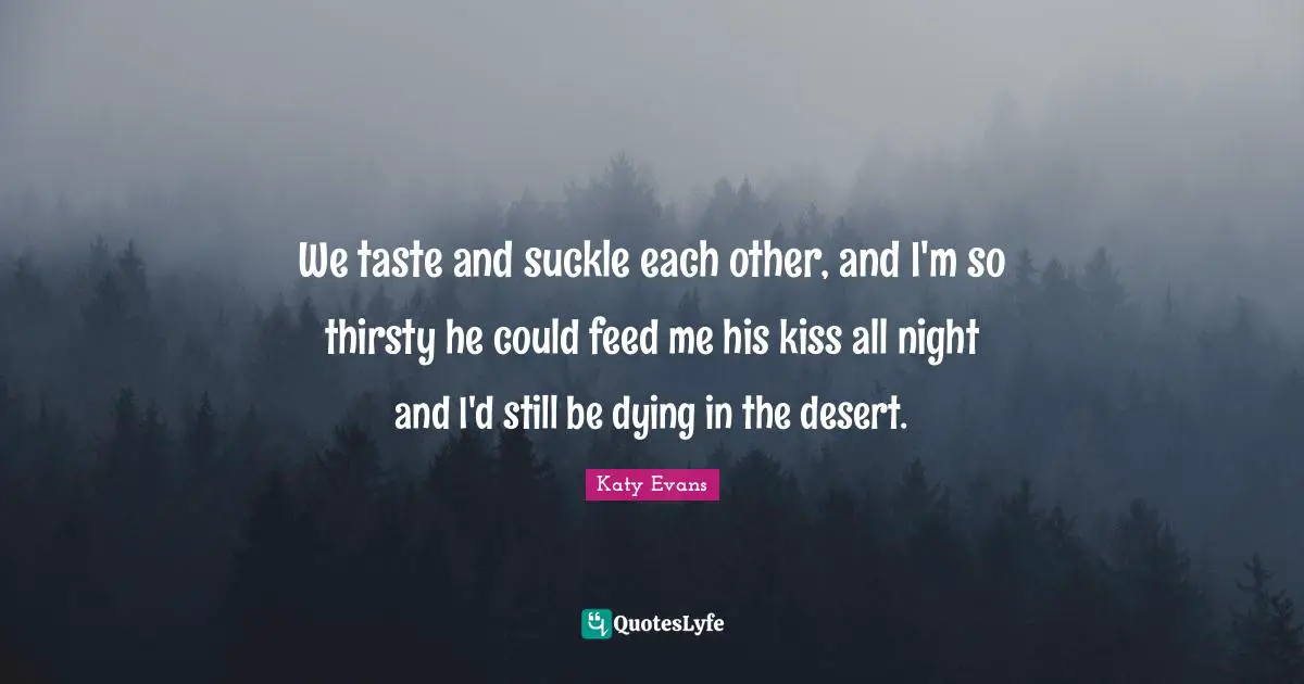 We taste and suckle each other, and I'm so thirsty he could feed me his kiss all night and I'd still be dying in the desert.