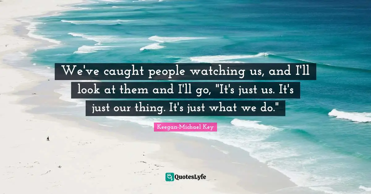 We've caught people watching us, and I'll look at them and I'll go, "It's just us. It's just our thing. It's just what we do."