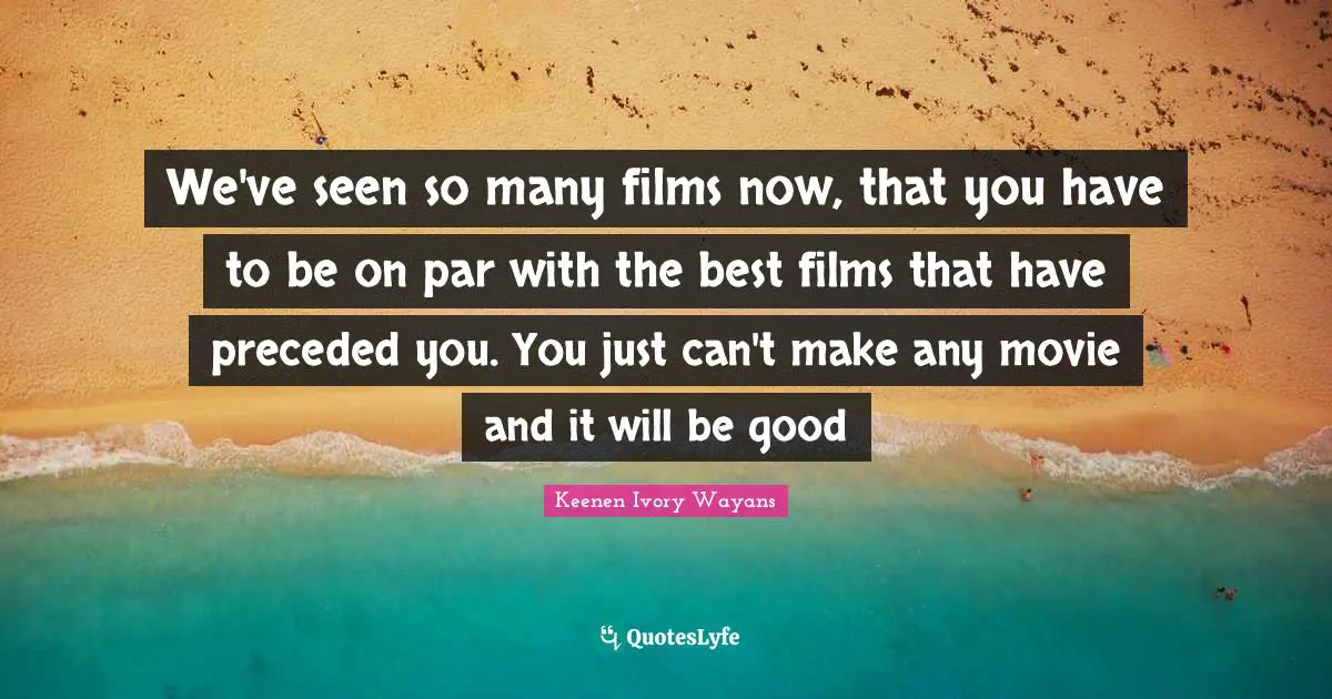 We've seen so many films now, that you have to be on par with the best films that have preceded you. You just can't make any movie and it will be good