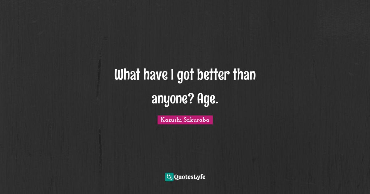 What have I got better than anyone? Age.