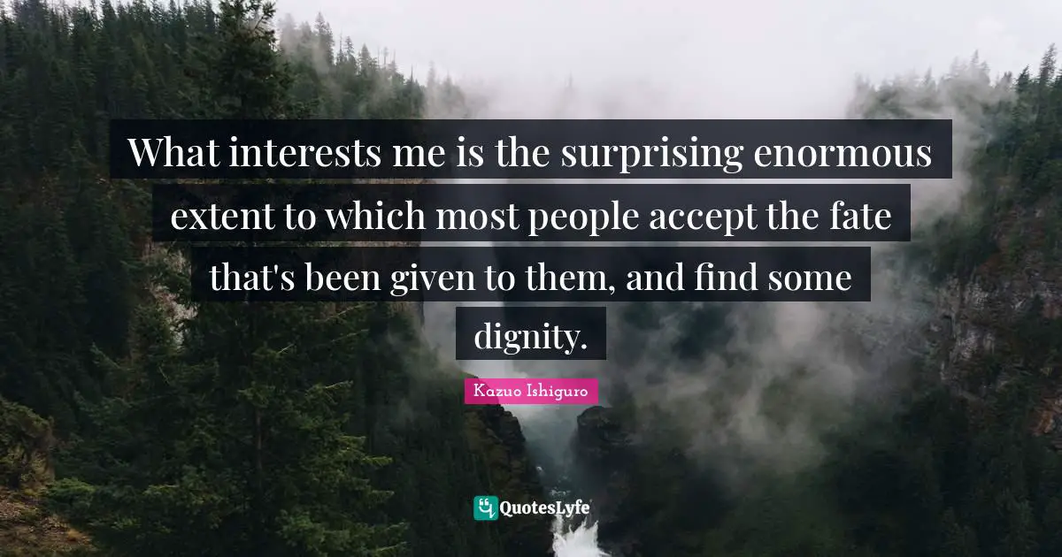 What interests me is the surprising enormous extent to which most people accept the fate that's been given to them, and find some dignity.