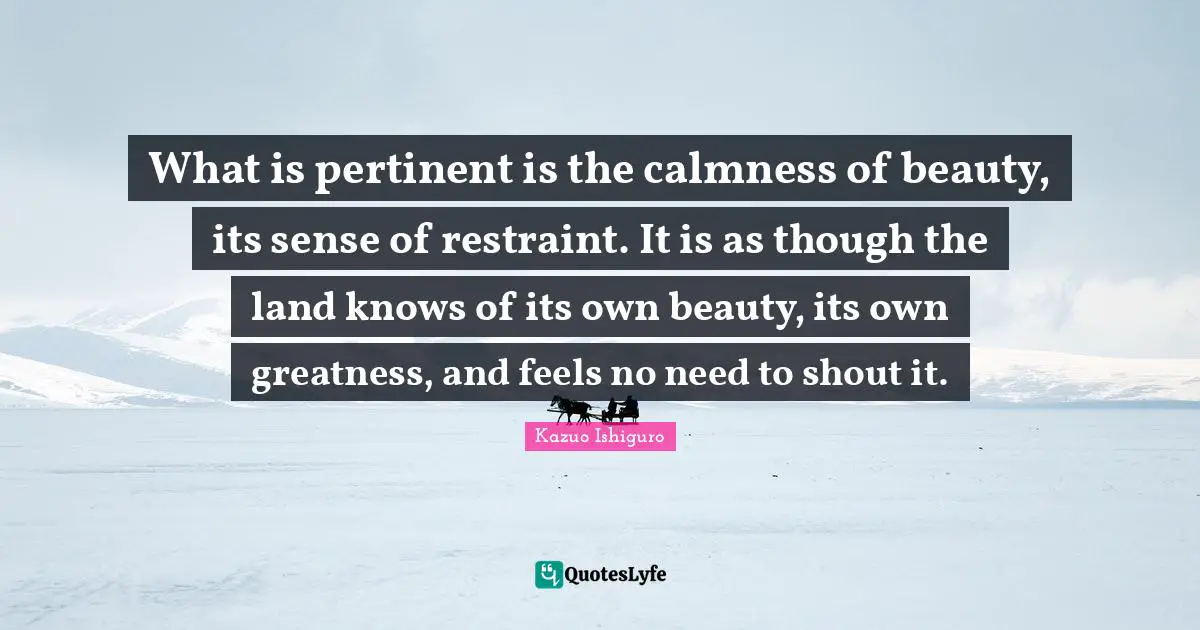 Kazuo Ishiguro Quotes: "What is pertinent is the calmness of beauty, its sense of restraint. It is as though the land knows of its own beauty, its own greatness, and feels no need to shout it."