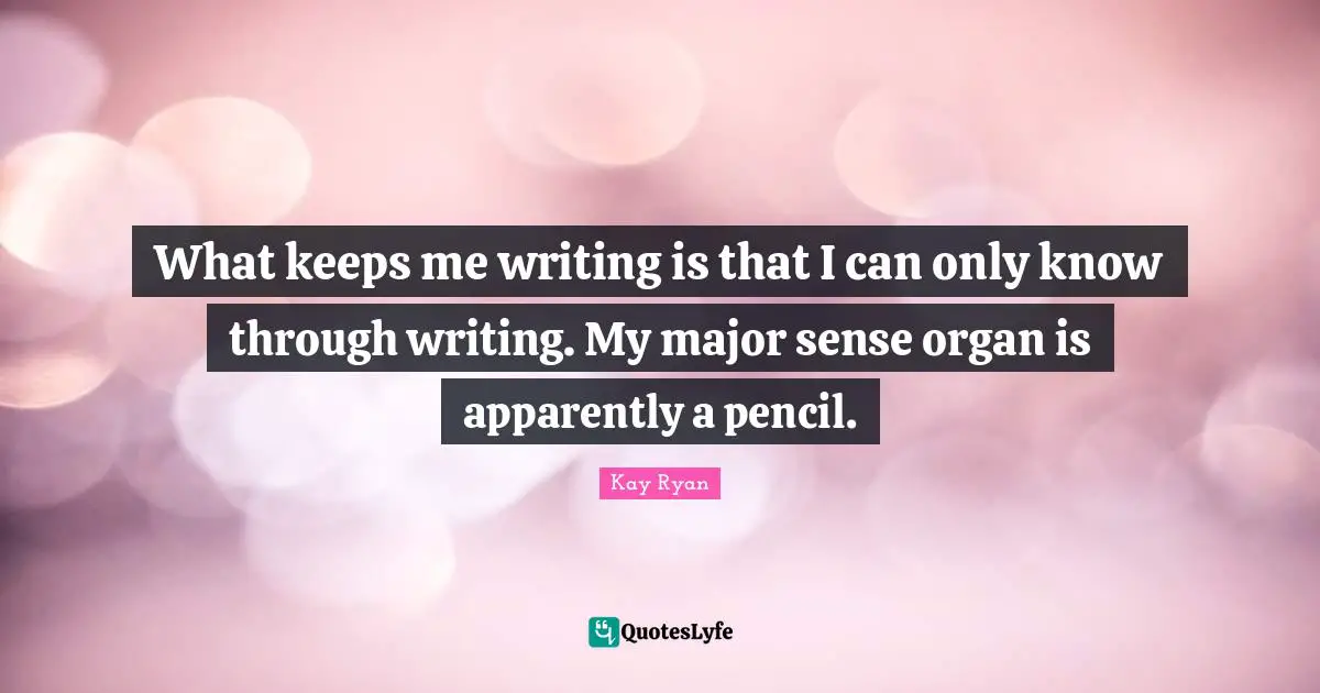 What keeps me writing is that I can only know through writing. My major sense organ is apparently a pencil.