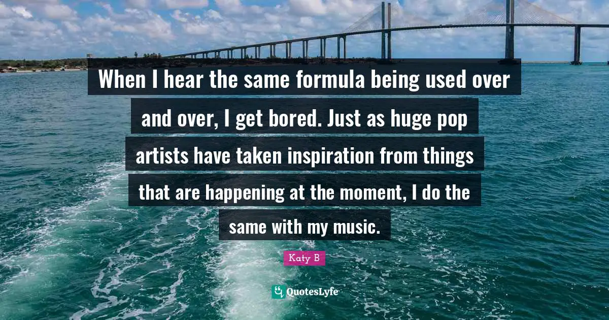 When I hear the same formula being used over and over, I get bored. Just as huge pop artists have taken inspiration from things that are happening at the moment, I do the same with my music.
