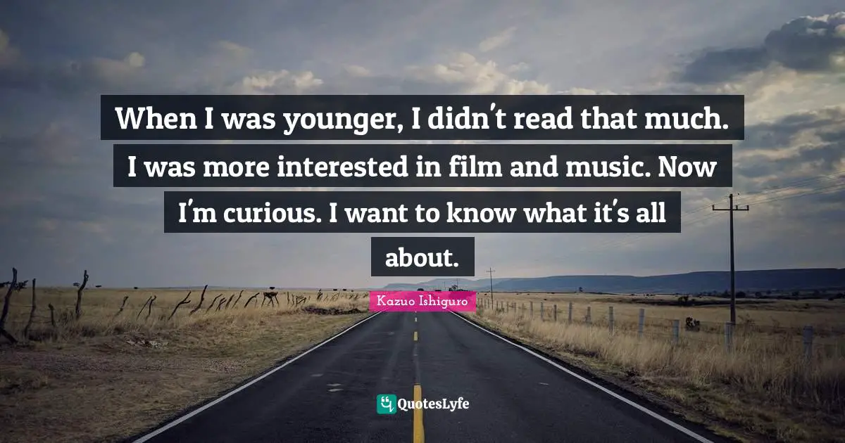 When I was younger, I didn't read that much. I was more interested in film and music. Now I'm curious. I want to know what it's all about.