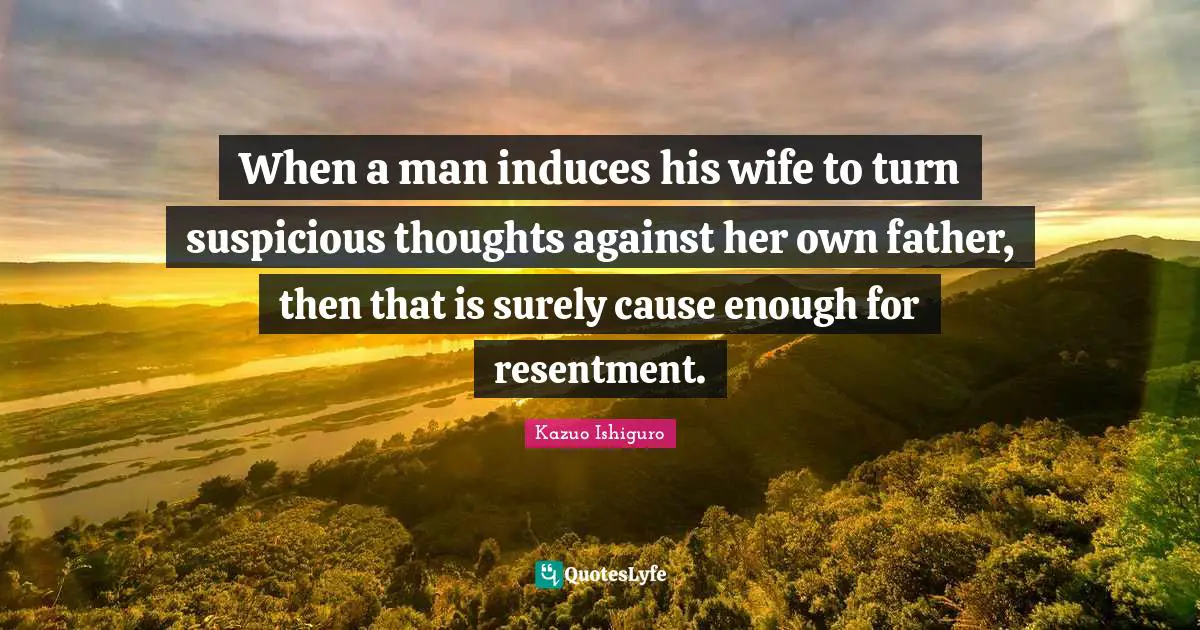 Kazuo Ishiguro Quotes: "When a man induces his wife to turn suspicious thoughts against her own father, then that is surely cause enough for resentment."