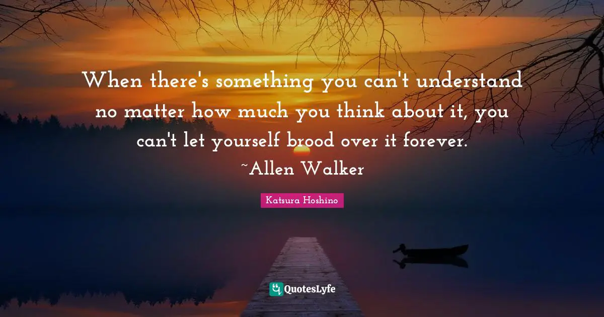 When there's something you can't understand no matter how much you think about it, you can't let yourself brood over it forever. ~Allen Walker