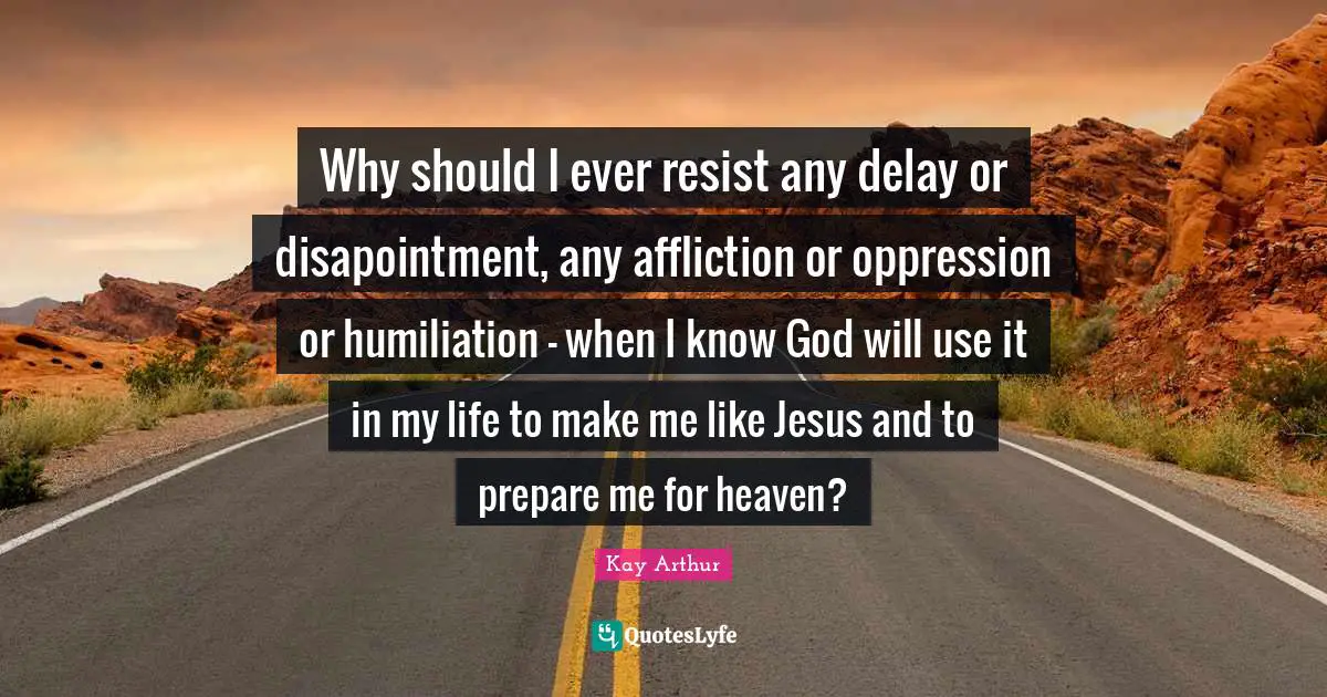 Kay Arthur Quotes: "Why should I ever resist any delay or disapointment, any affliction or oppression or humiliation - when I know God will use it in my life to make me like Jesus and to prepare me for heaven?"
