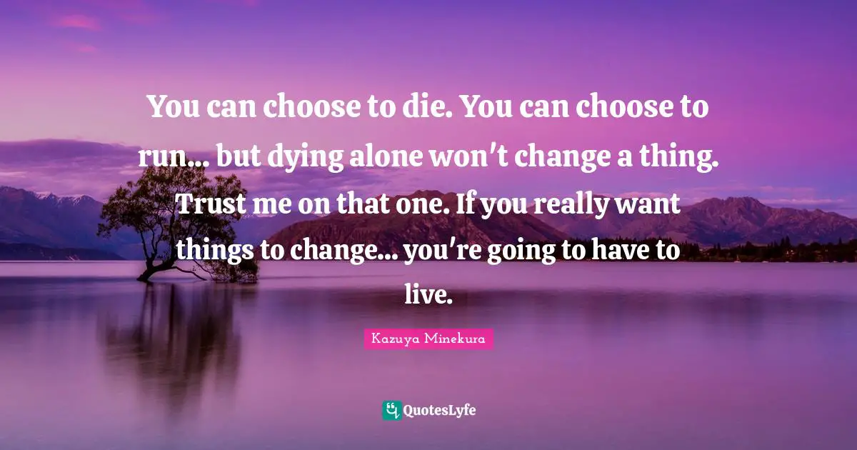 You can choose to die. You can choose to run... but dying alone won't change a thing. Trust me on that one. If you really want things to change... you're going to have to live.