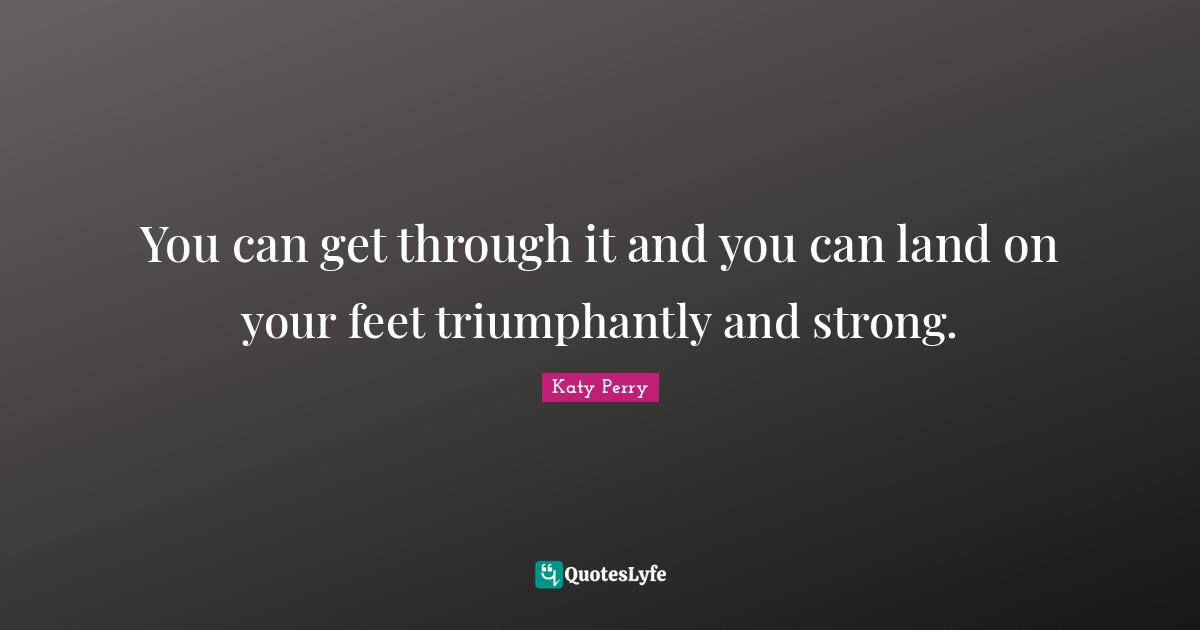 You can get through it and you can land on your feet triumphantly and strong.