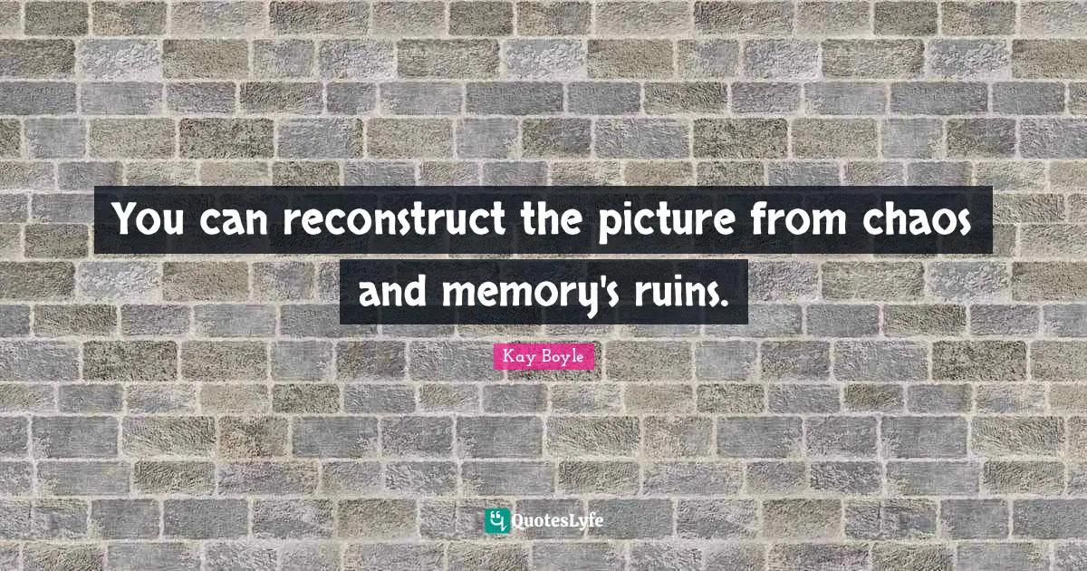 You can reconstruct the picture from chaos and memory's ruins.