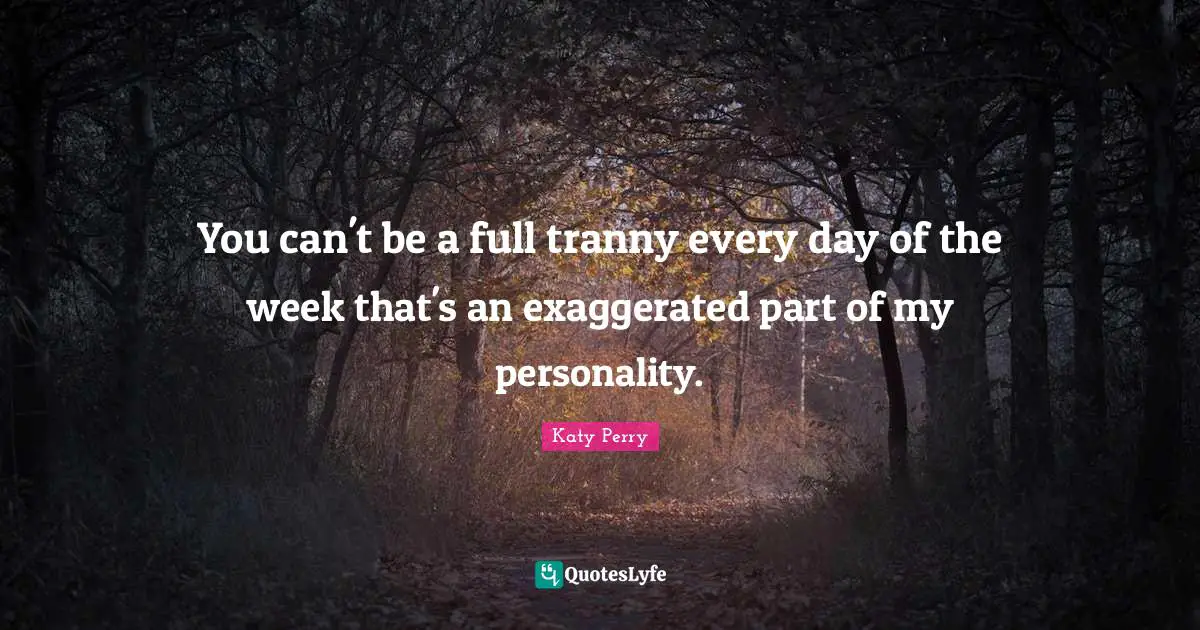 You can't be a full tranny every day of the week that's an exaggerated part of my personality.