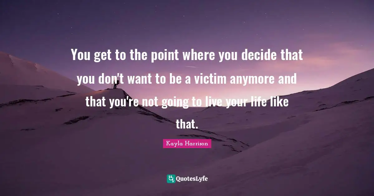You get to the point where you decide that you don't want to be a victim anymore and that you're not going to live your life like that.
