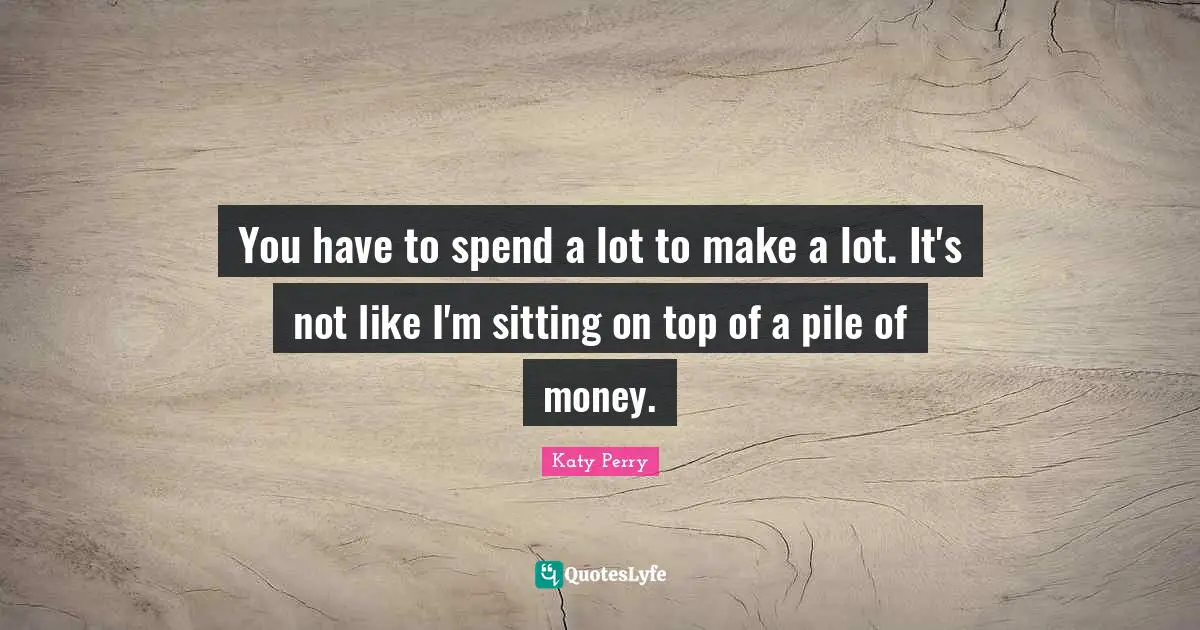 You have to spend a lot to make a lot. It's not like I'm sitting on top of a pile of money.