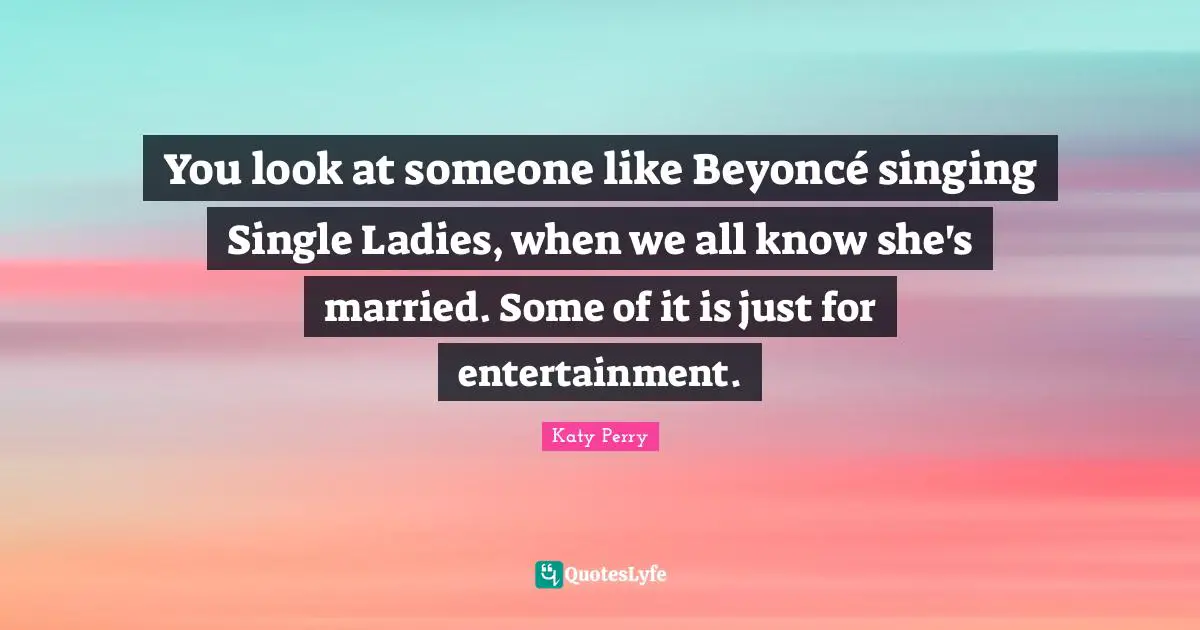 You look at someone like Beyoncé singing Single Ladies, when we all know she's married. Some of it is just for entertainment.