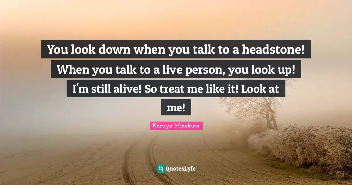 You look down when you talk to a headstone! When you talk to a live person, you look up! I'm still alive! So treat me like it! Look at me!