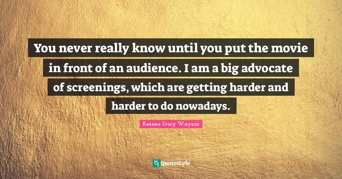 You never really know until you put the movie in front of an audience. I am a big advocate of screenings, which are getting harder and harder to do nowadays.