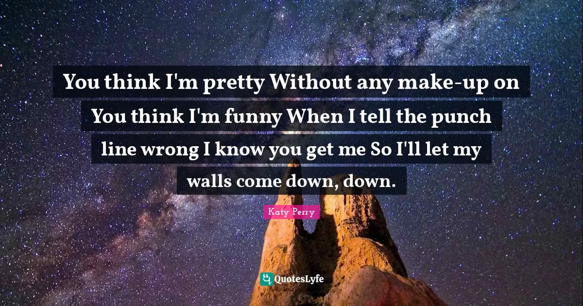 You think I'm pretty Without any make-up on You think I'm funny When I tell the punch line wrong I know you get me So I'll let my walls come down, down.