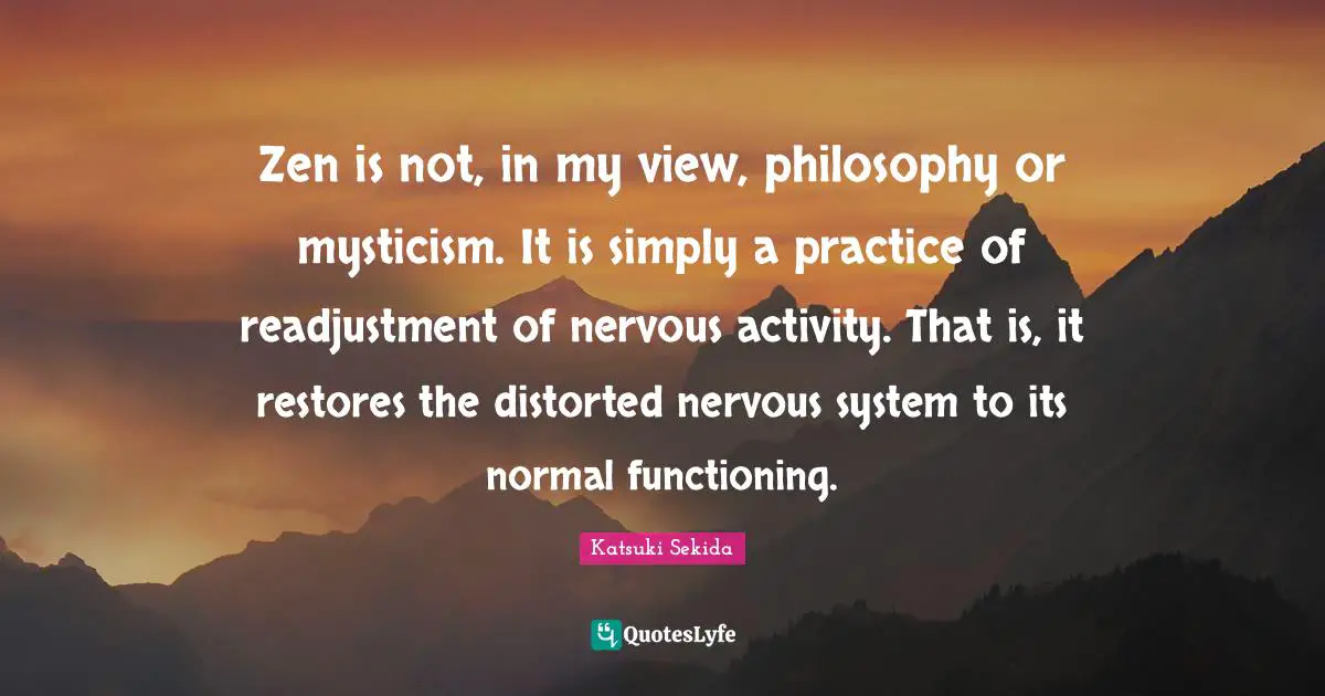 Zen is not, in my view, philosophy or mysticism. It is simply a practice of readjustment of nervous activity. That is, it restores the distorted nervous system to its normal functioning.