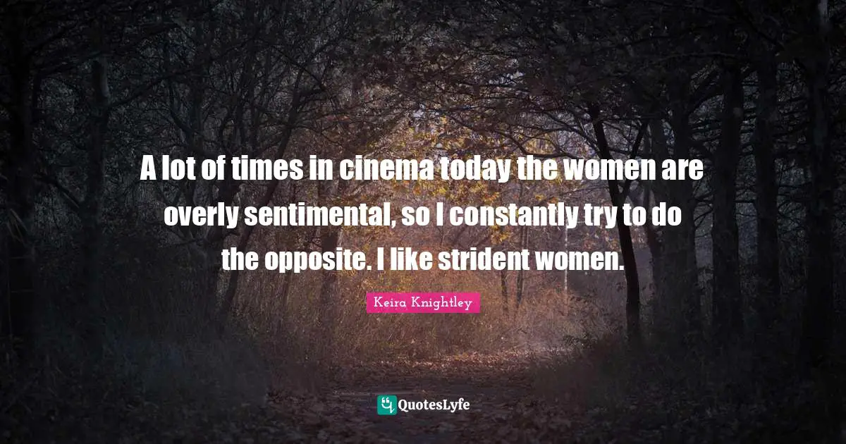 A lot of times in cinema today the women are overly sentimental, so I constantly try to do the opposite. I like strident women.