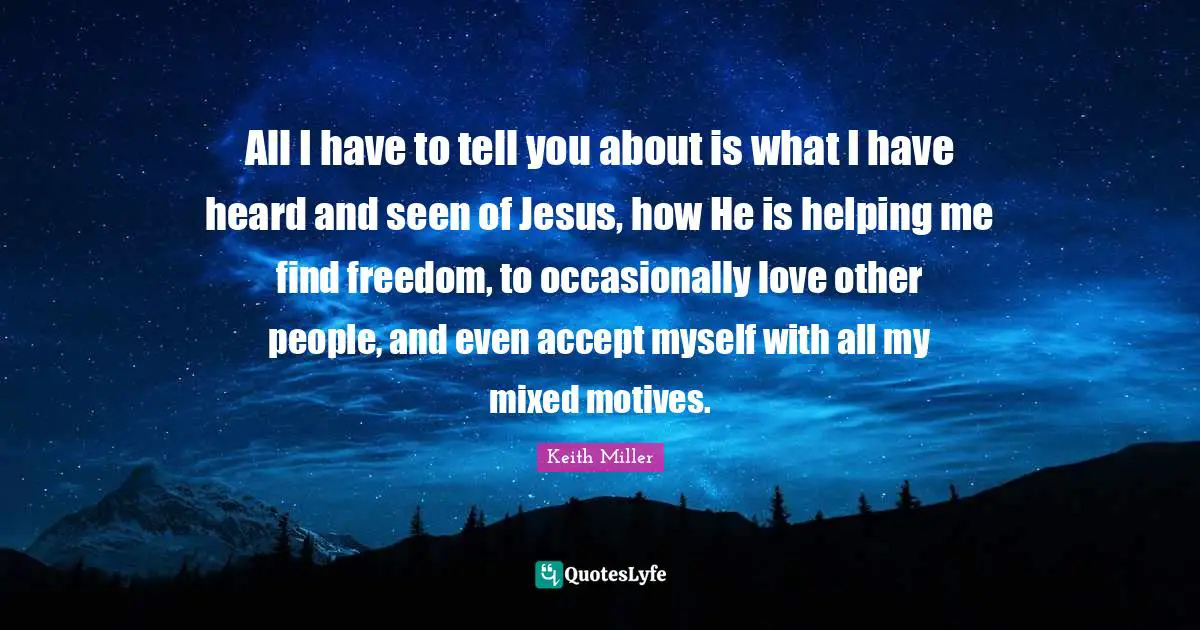 All I have to tell you about is what I have heard and seen of Jesus, how He is helping me find freedom, to occasionally love other people, and even accept myself with all my mixed motives.