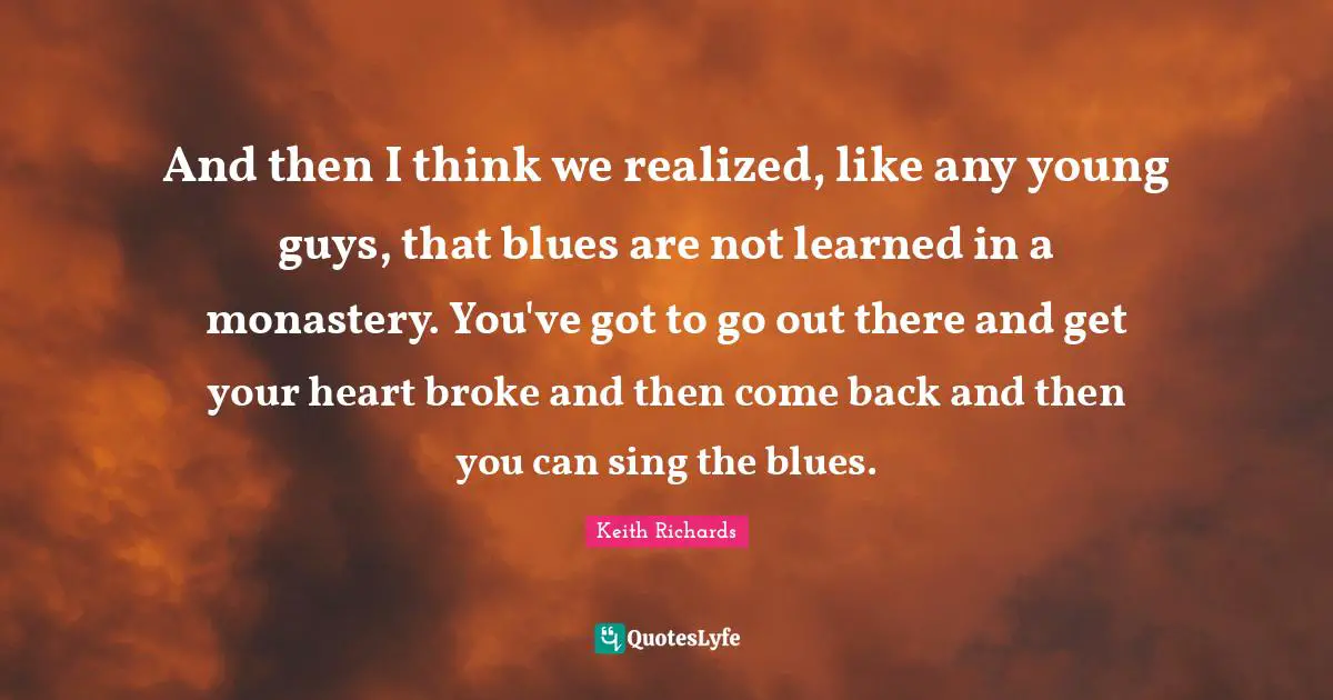 And then I think we realized, like any young guys, that blues are not learned in a monastery. You've got to go out there and get your heart broke and then come back and then you can sing the blues.