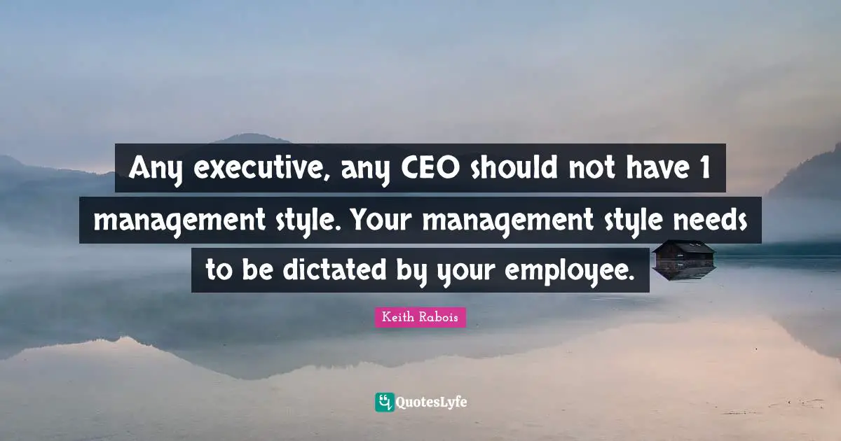 Any executive, any CEO should not have 1 management style. Your management style needs to be dictated by your employee.